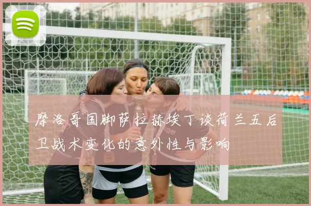 摩洛哥国脚萨拉赫埃丁谈荷兰五后卫战术变化的意外性与影响
