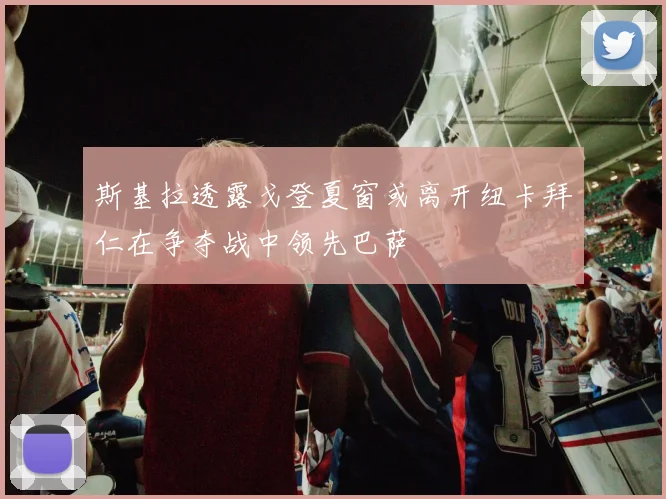 斯基拉透露戈登夏窗或离开纽卡拜仁在争夺战中领先巴萨