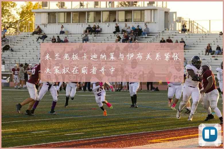 米兰老板卡迪纳莱与伊布关系紧张决策权在前者手中