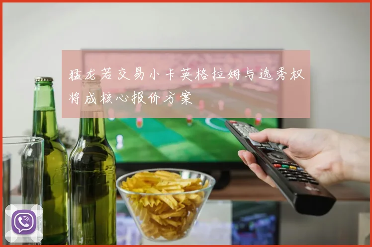 猛龙若交易小卡英格拉姆与选秀权将成核心报价方案