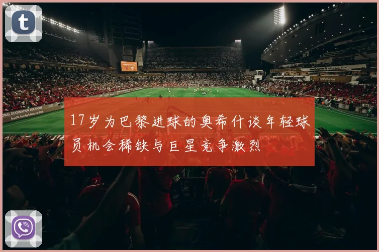 17岁为巴黎进球的奥希什谈年轻球员机会稀缺与巨星竞争激烈