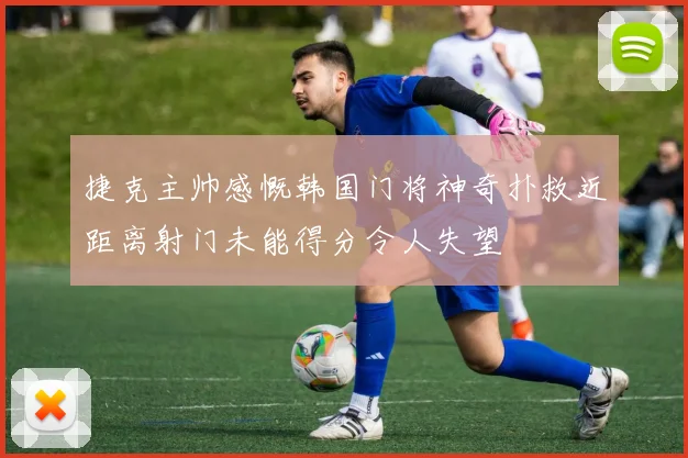 捷克主帅感慨韩国门将神奇扑救近距离射门未能得分令人失望