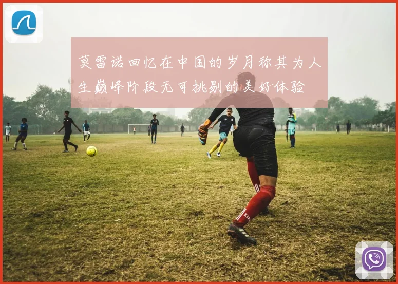 莫雷诺回忆在中国的岁月称其为人生巅峰阶段无可挑剔的美好体验