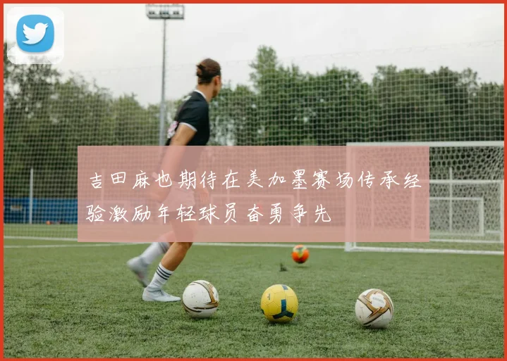 吉田麻也期待在美加墨赛场传承经验激励年轻球员奋勇争先