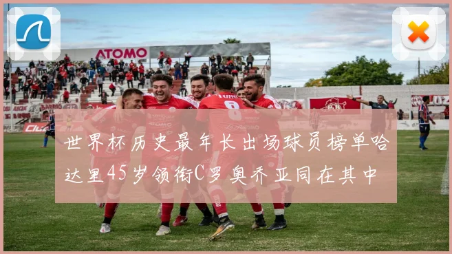 世界杯历史最年长出场球员榜单哈达里45岁领衔C罗奥乔亚同在其中