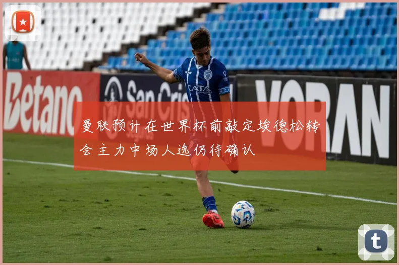 曼联预计在世界杯前敲定埃德松转会主力中场人选仍待确认