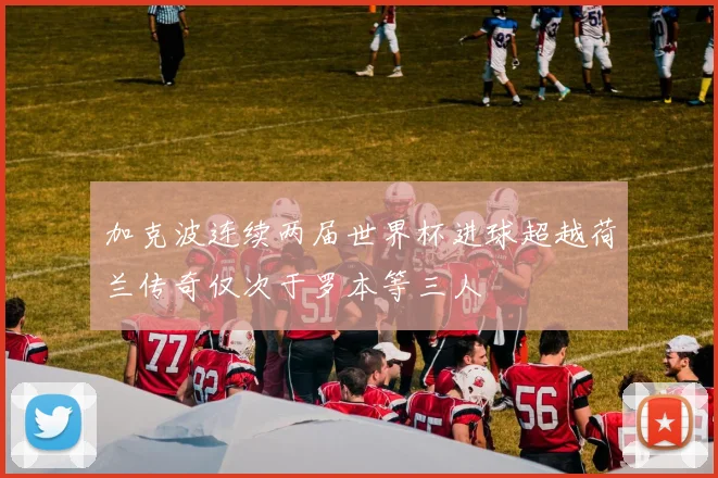 加克波连续两届世界杯进球超越荷兰传奇仅次于罗本等三人