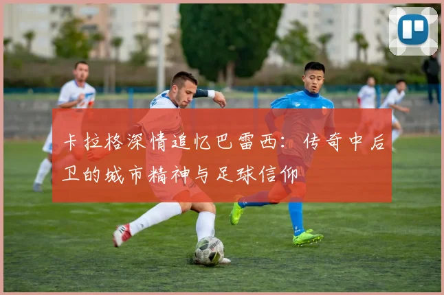 卡拉格深情追忆巴雷西：传奇中后卫的城市精神与足球信仰