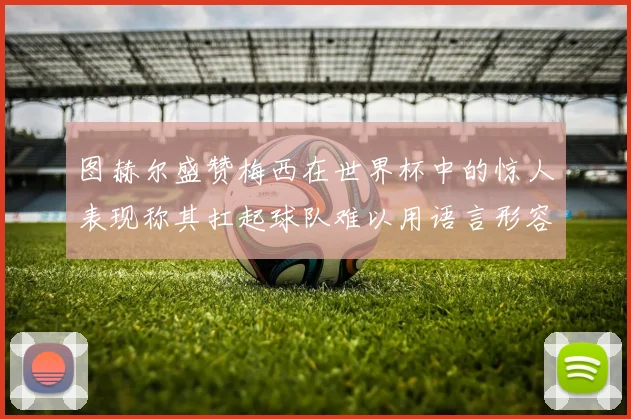 图赫尔盛赞梅西在世界杯中的惊人表现称其扛起球队难以用语言形容