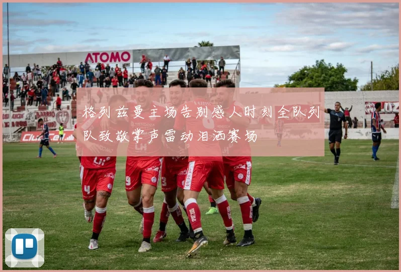 格列兹曼主场告别感人时刻全队列队致敬掌声雷动泪洒赛场