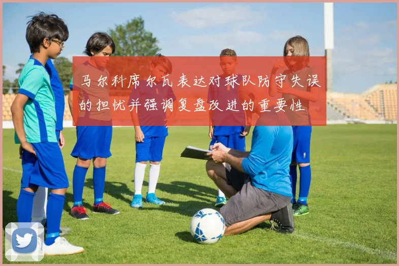 马尔科席尔瓦表达对球队防守失误的担忧并强调复盘改进的重要性