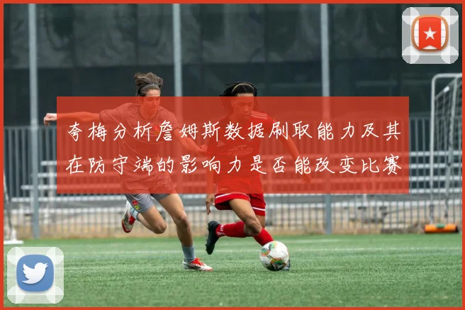 夸梅分析詹姆斯数据刷取能力及其在防守端的影响力是否能改变比赛走势