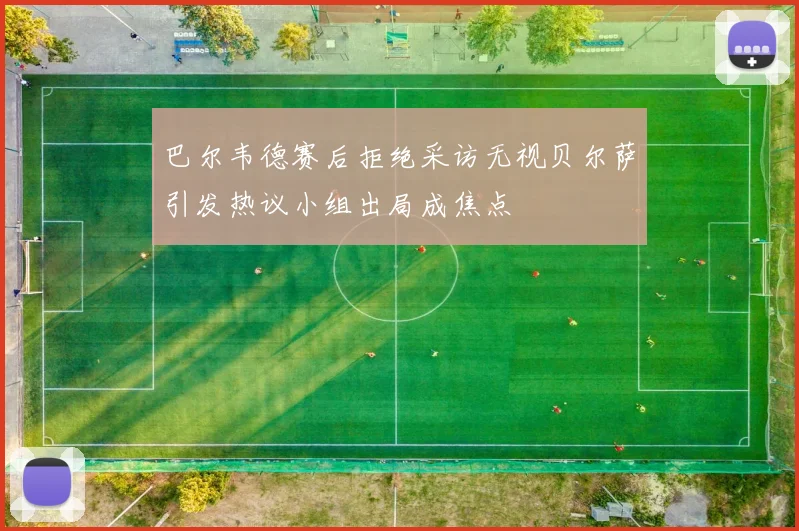 巴尔韦德赛后拒绝采访无视贝尔萨引发热议小组出局成焦点