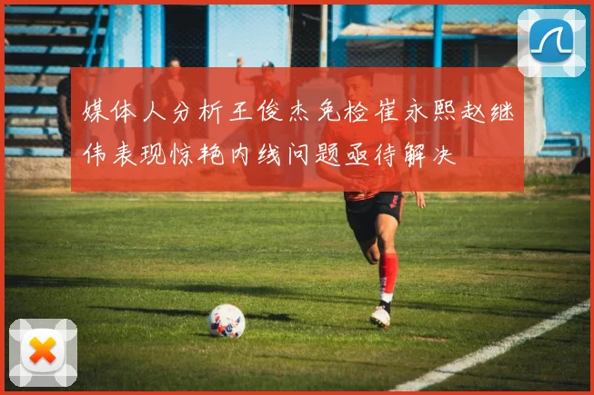 媒体人分析王俊杰免检崔永熙赵继伟表现惊艳内线问题亟待解决