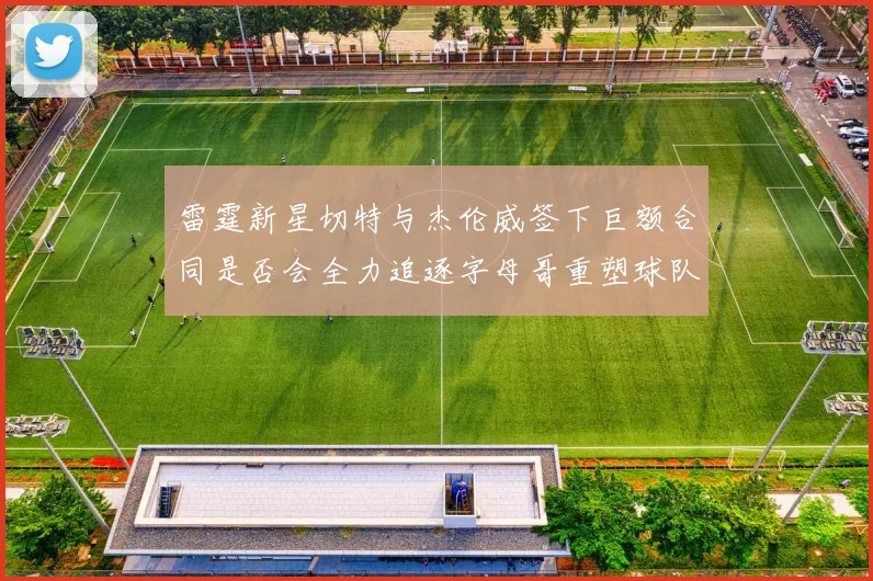 雷霆新星切特与杰伦威签下巨额合同是否会全力追逐字母哥重塑球队实力