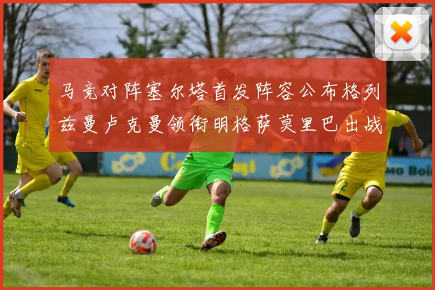 马竞对阵塞尔塔首发阵容公布格列兹曼卢克曼领衔明格萨莫里巴出战