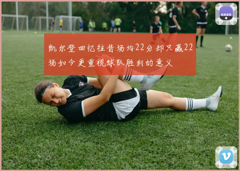 凯尔登回忆往昔场均22分却只赢22场如今更重视球队胜利的意义