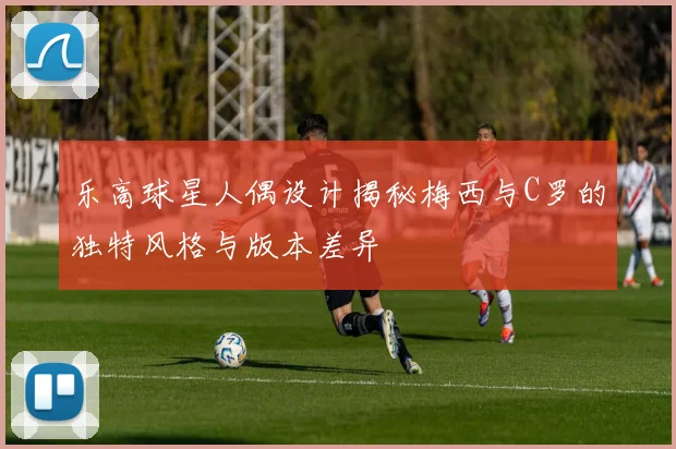 乐高球星人偶设计揭秘梅西与C罗的独特风格与版本差异