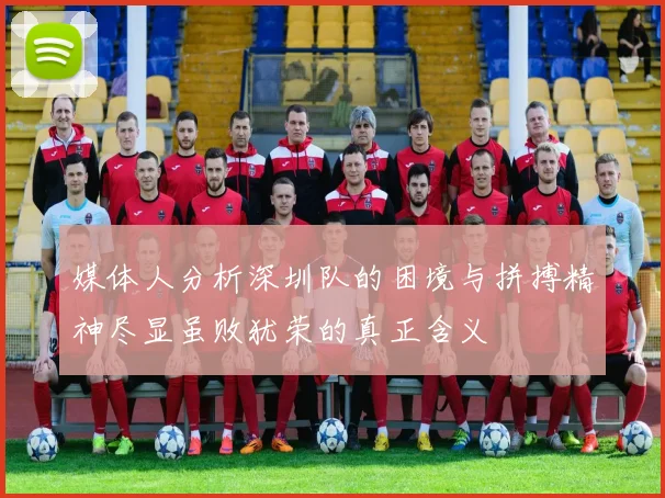 媒体人分析深圳队的困境与拼搏精神尽显虽败犹荣的真正含义