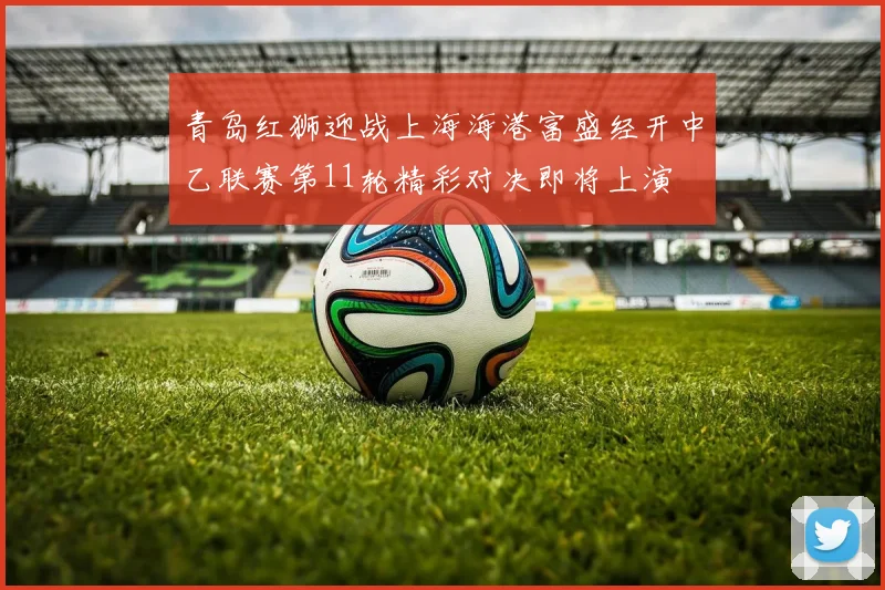 青岛红狮迎战上海海港富盛经开中乙联赛第11轮精彩对决即将上演