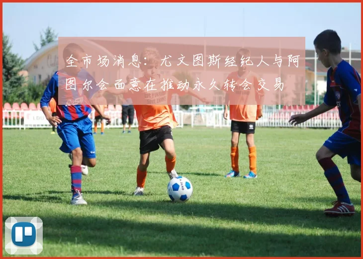 全市场消息：尤文图斯经纪人与阿图尔会面意在推动永久转会交易