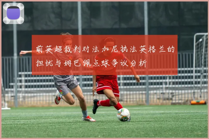 前英超裁判对法加尼执法英格兰的担忧与姆巴佩点球争议分析