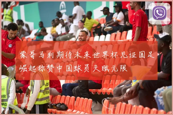 蒙哥马利期待未来世界杯见证国足崛起称赞中国球员天赋无限