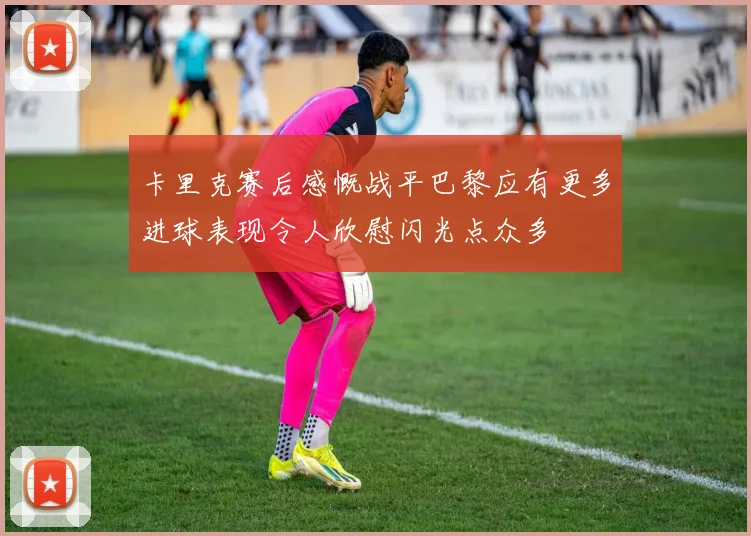 卡里克赛后感慨战平巴黎应有更多进球表现令人欣慰闪光点众多