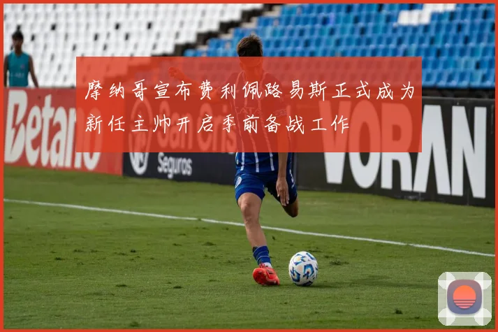 摩纳哥宣布费利佩路易斯正式成为新任主帅开启季前备战工作