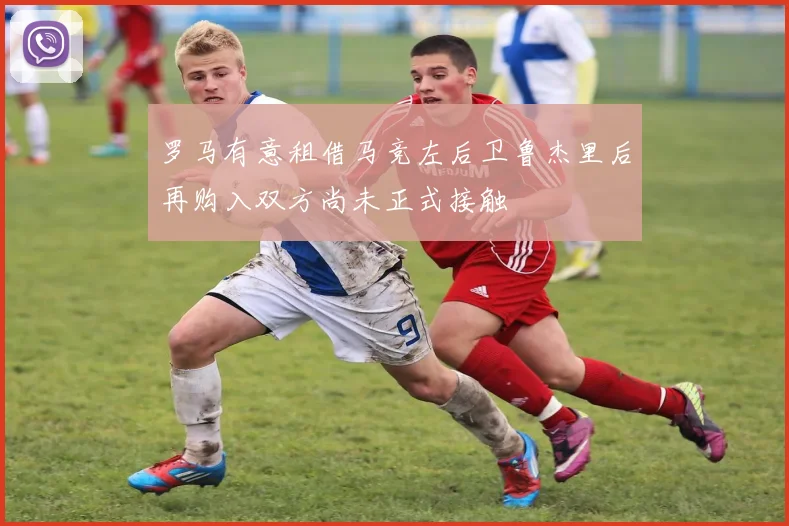 罗马有意租借马竞左后卫鲁杰里后再购入双方尚未正式接触